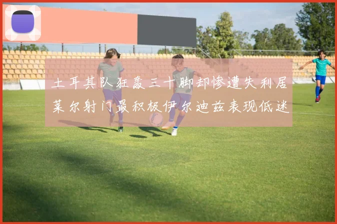 土耳其队狂轰三十脚却惨遭失利居莱尔射门最积极伊尔迪兹表现低迷