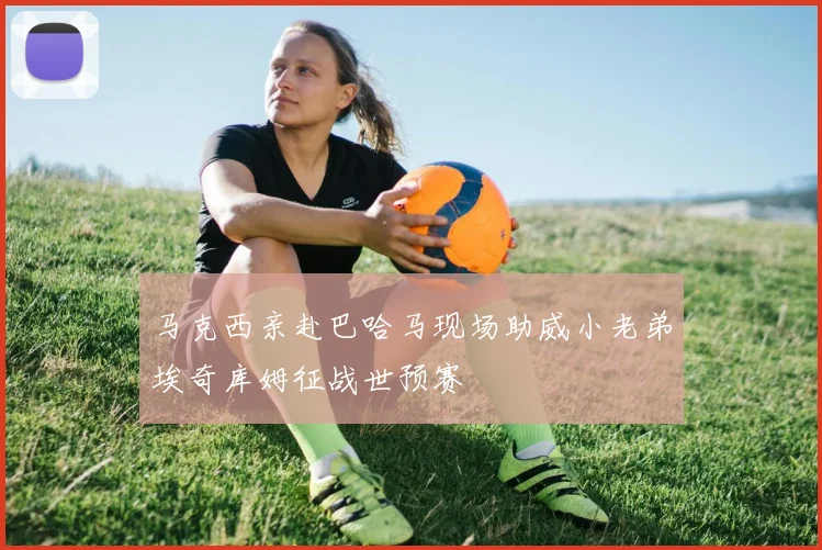 马克西亲赴巴哈马现场助威小老弟埃奇库姆征战世预赛