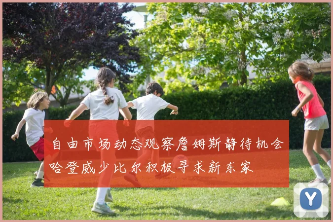 自由市场动态观察詹姆斯静待机会哈登威少比尔积极寻求新东家