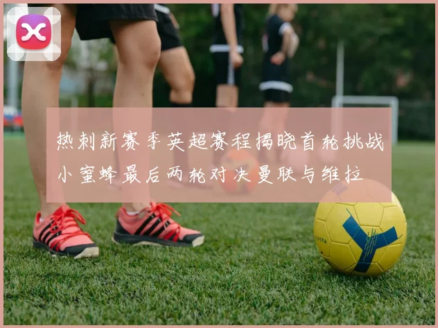 热刺新赛季英超赛程揭晓首轮挑战小蜜蜂最后两轮对决曼联与维拉