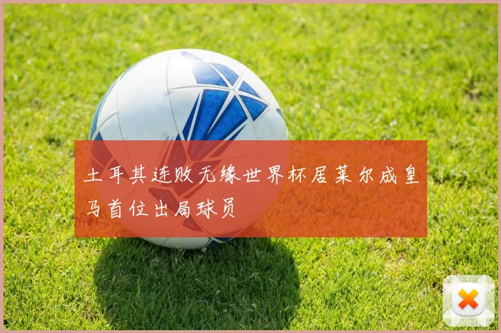 土耳其连败无缘世界杯居莱尔成皇马首位出局球员