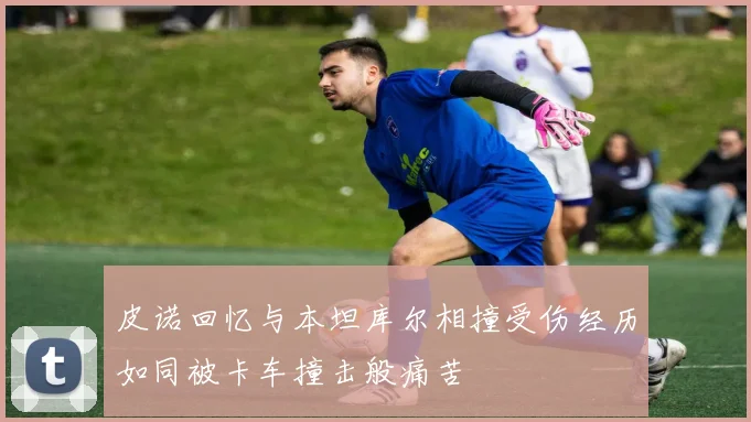 皮诺回忆与本坦库尔相撞受伤经历如同被卡车撞击般痛苦