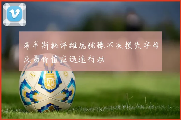 考辛斯批评雄鹿犹豫不决损失字母交易价值应迅速行动