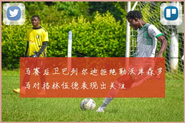 马赛后卫巴列尔迪拒绝勒沃库森罗马对格林伍德表现出关注