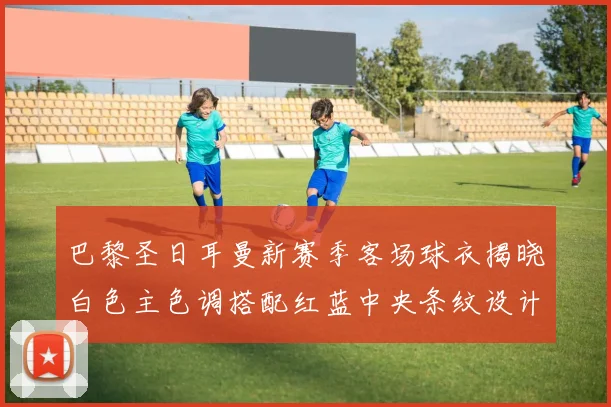巴黎圣日耳曼新赛季客场球衣揭晓白色主色调搭配红蓝中央条纹设计