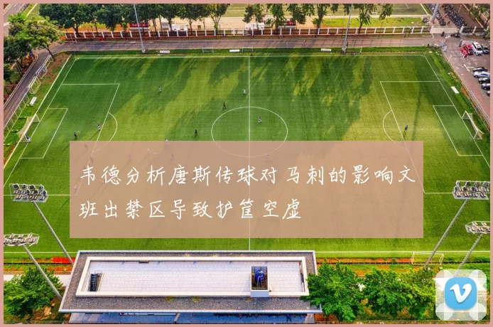 韦德分析唐斯传球对马刺的影响文班出禁区导致护筐空虚