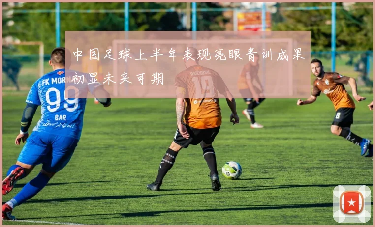 中国足球上半年表现亮眼青训成果初显未来可期