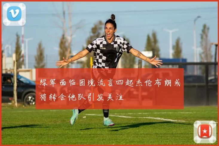 绿军面临困境流言四起杰伦布朗或将转会他队引发关注