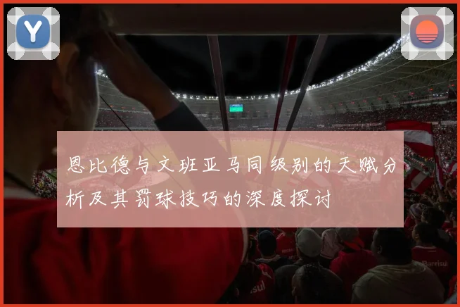 恩比德与文班亚马同级别的天赋分析及其罚球技巧的深度探讨