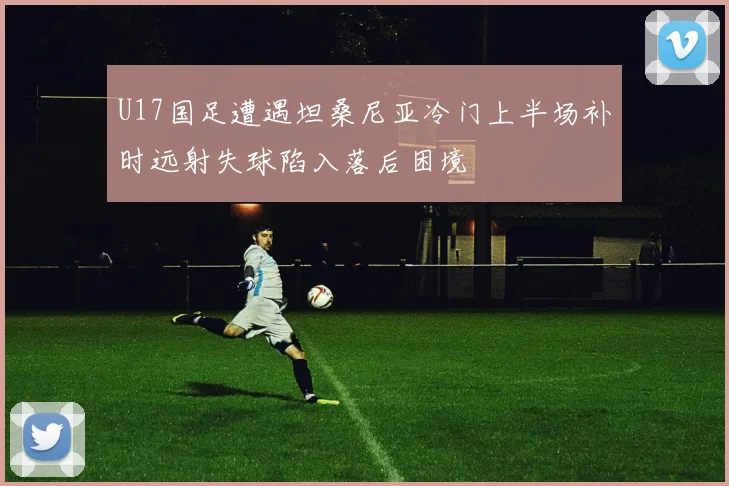 U17国足遭遇坦桑尼亚冷门上半场补时远射失球陷入落后困境