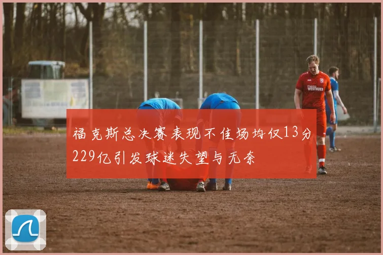 福克斯总决赛表现不佳场均仅13分229亿引发球迷失望与无奈