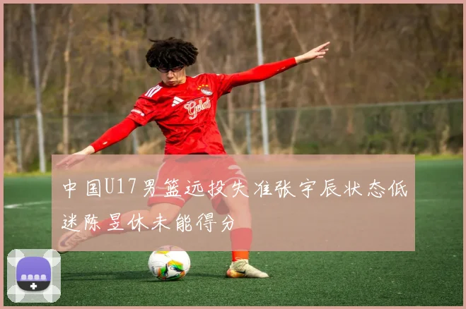 中国U17男篮远投失准张宇辰状态低迷陈昱休未能得分