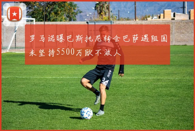 罗马诺曝巴斯托尼转会巴萨遇阻国米坚持5500万欧不放人
