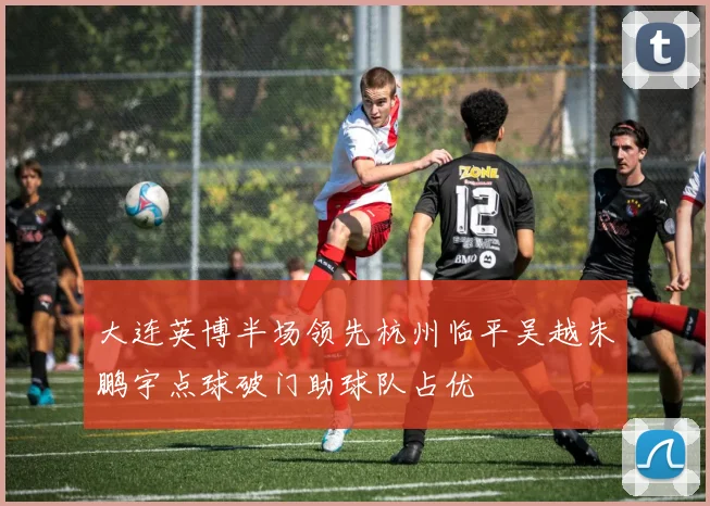 大连英博半场领先杭州临平吴越朱鹏宇点球破门助球队占优