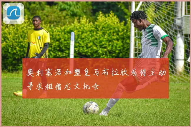 奥利塞若加盟皇马布拉欣或将主动寻求租借尤文机会