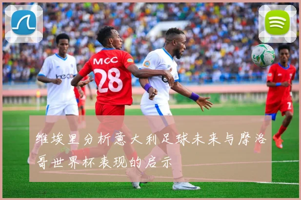 维埃里分析意大利足球未来与摩洛哥世界杯表现的启示
