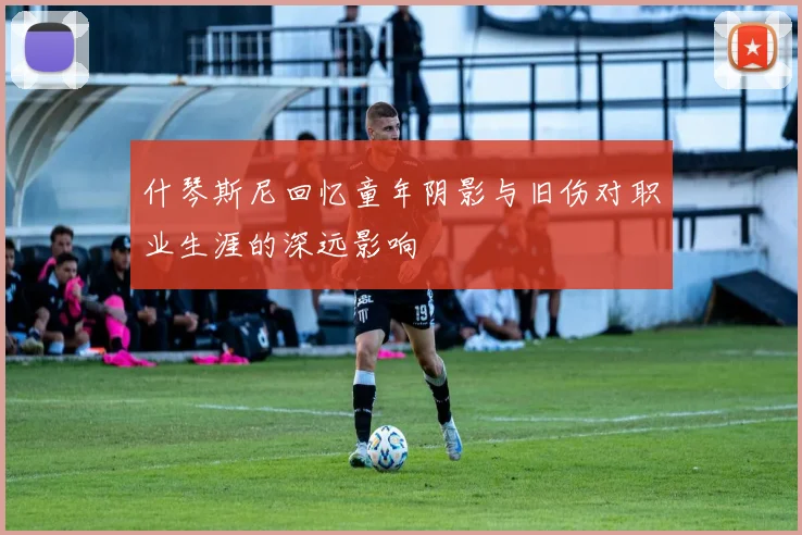 什琴斯尼回忆童年阴影与旧伤对职业生涯的深远影响