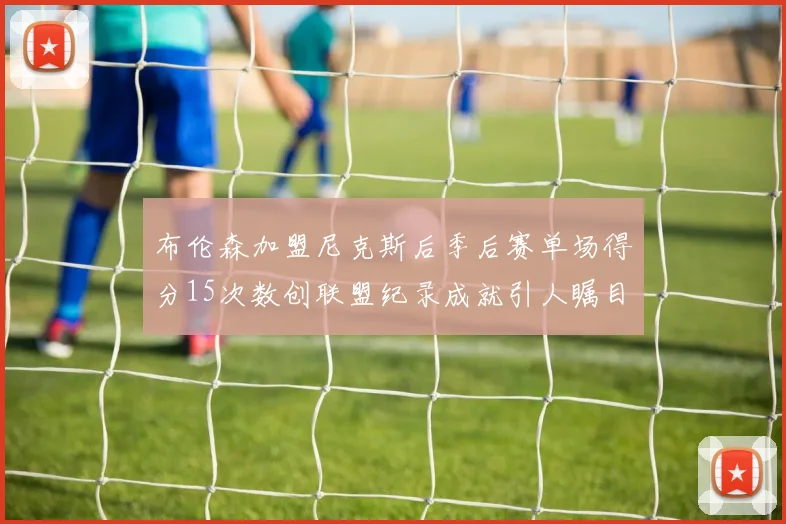 布伦森加盟尼克斯后季后赛单场得分15次数创联盟纪录成就引人瞩目