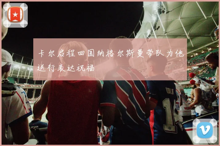 卡尔启程回国纳格尔斯曼带队为他送行表达祝福