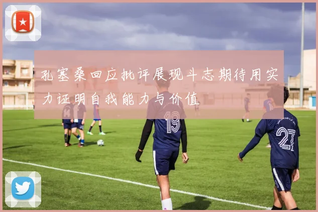 孔塞桑回应批评展现斗志期待用实力证明自我能力与价值