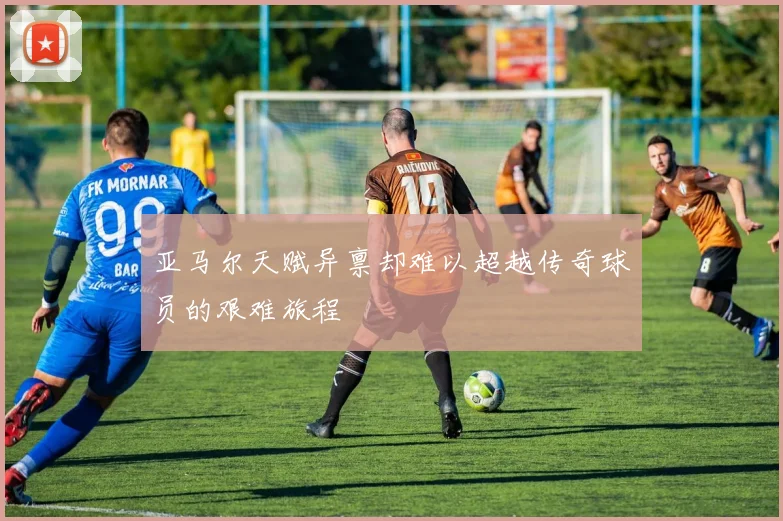 亚马尔天赋异禀却难以超越传奇球员的艰难旅程
