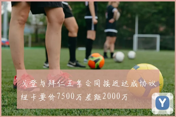 戈登与拜仁五年合同接近达成协议纽卡要价7500万差距2000万