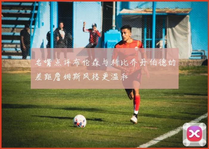 名嘴点评布伦森与科比乔丹伯德的差距詹姆斯风格更温和