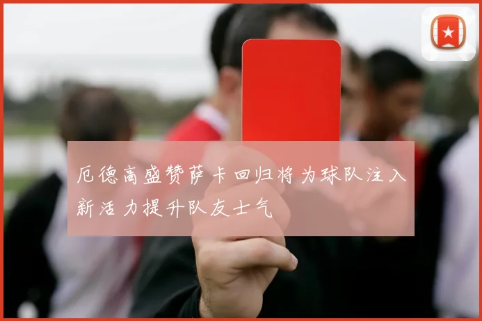 厄德高盛赞萨卡回归将为球队注入新活力提升队友士气