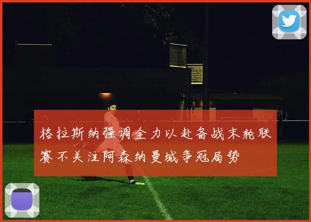 格拉斯纳强调全力以赴备战末轮联赛不关注阿森纳曼城争冠局势
