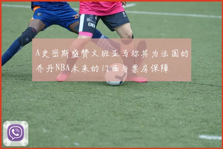 A史密斯盛赞文班亚马称其为法国的乔丹NBA未来的门面与票房保障