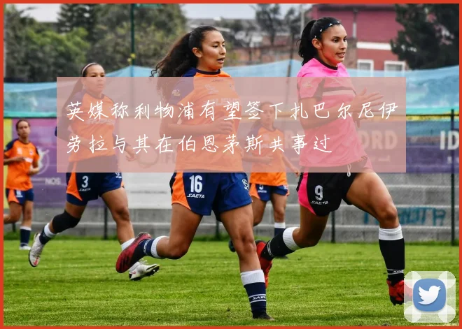 英媒称利物浦有望签下扎巴尔尼伊劳拉与其在伯恩茅斯共事过