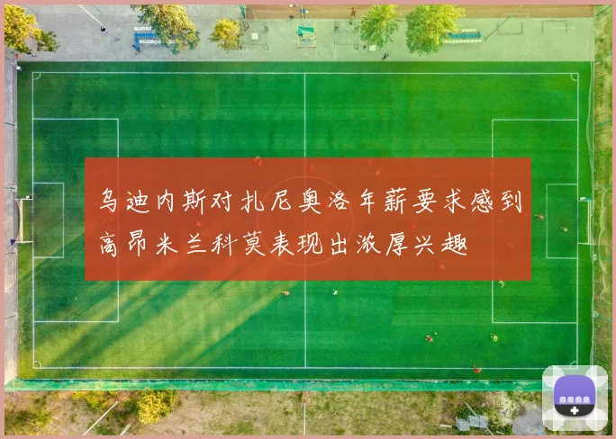 乌迪内斯对扎尼奥洛年薪要求感到高昂米兰科莫表现出浓厚兴趣