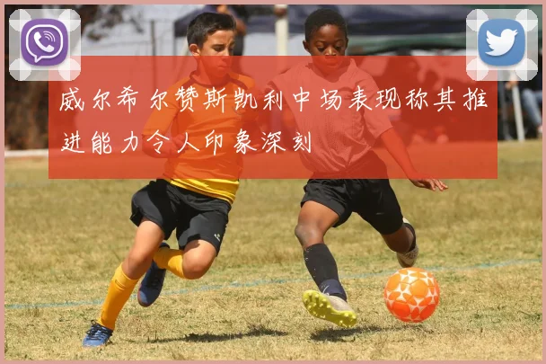威尔希尔赞斯凯利中场表现称其推进能力令人印象深刻