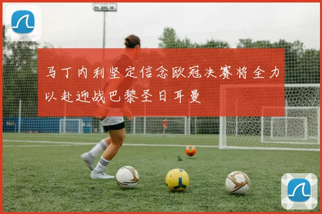 马丁内利坚定信念欧冠决赛将全力以赴迎战巴黎圣日耳曼