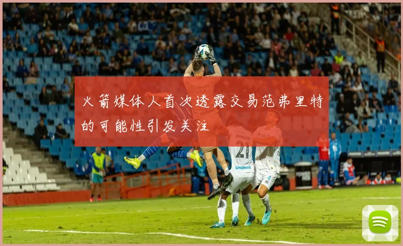 火箭媒体人首次透露交易范弗里特的可能性引发关注