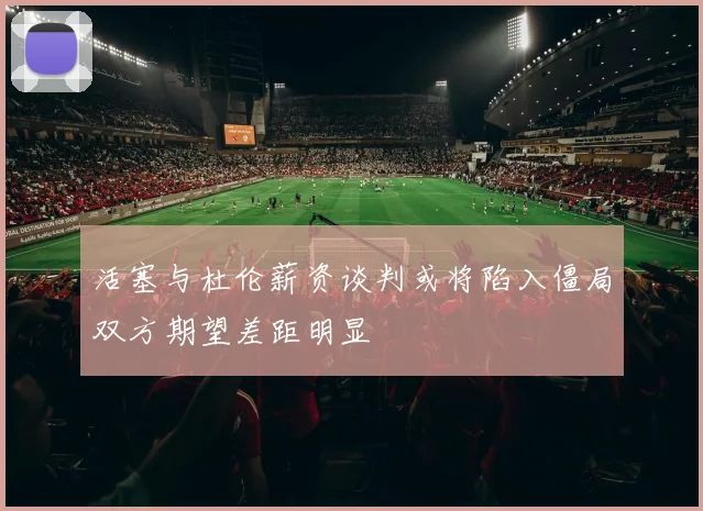 活塞与杜伦薪资谈判或将陷入僵局双方期望差距明显