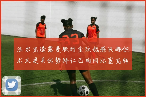 法尔克透露曼联对金玟哉感兴趣但尤文更具优势拜仁已询问比塞克转会情况