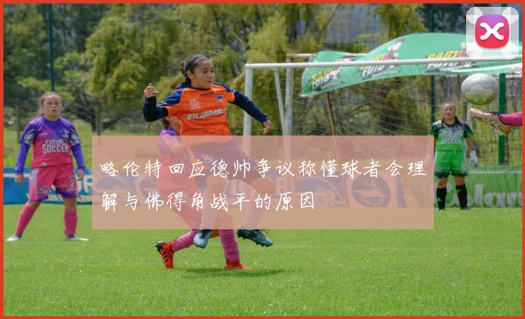略伦特回应德帅争议称懂球者会理解与佛得角战平的原因