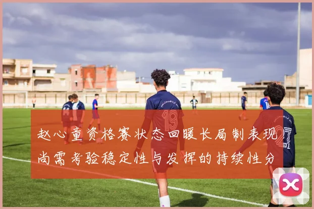 赵心童资格赛状态回暖长局制表现尚需考验稳定性与发挥的持续性分析